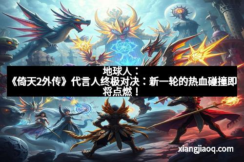 地球人：《倚天2外传》代言人终极对决：新一轮的热血碰撞即将点燃！