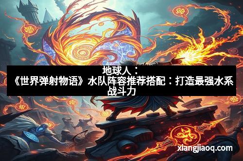 地球人：《世界弹射物语》水队阵容推荐搭配：打造最强水系战斗力